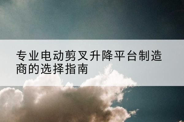平江电动剪叉升降平台厂家-专业电动剪叉升降平台制造商的选择指南