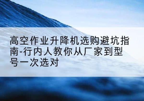 平江升降平台厂家-高空作业升降机选购避坑指南-行内人教你从厂家到型号一次选对