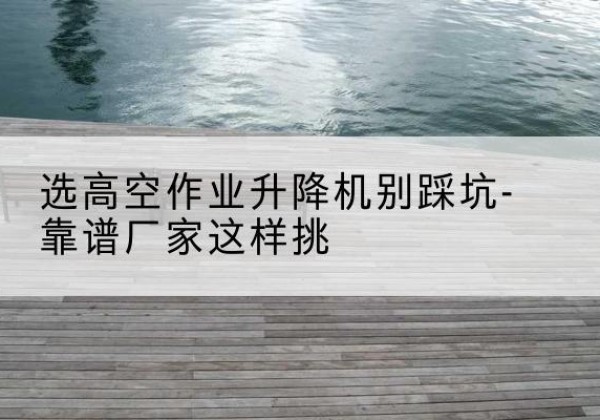 平江剪叉式升降机厂家-选高空作业升降机别踩坑-靠谱厂家这样挑
