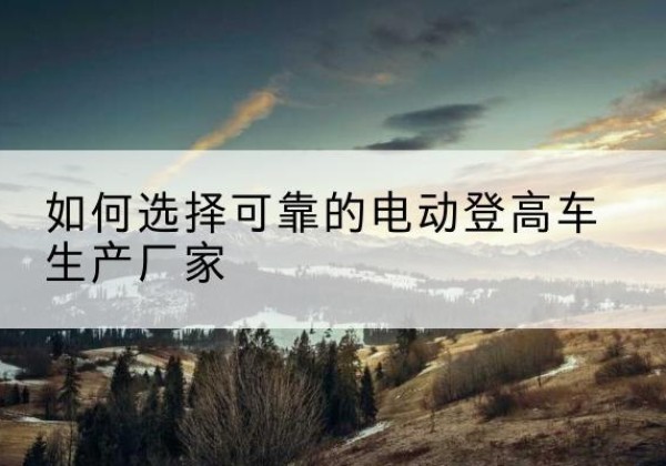 平江电动登高车厂家-如何选择可靠的电动登高车生产厂家