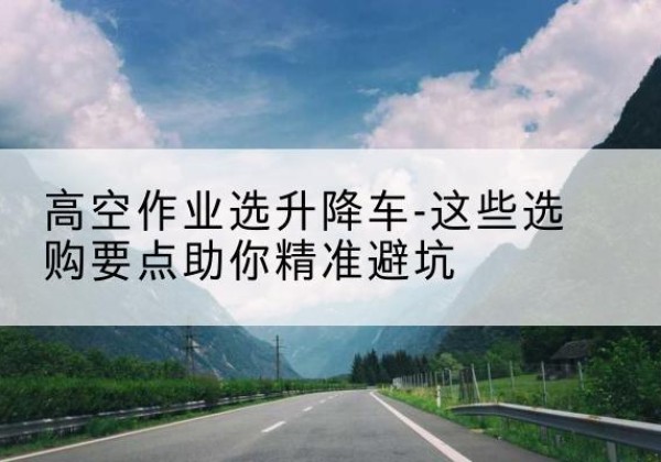 平江升降车厂家-高空作业选升降车-这些选购要点助你*避坑