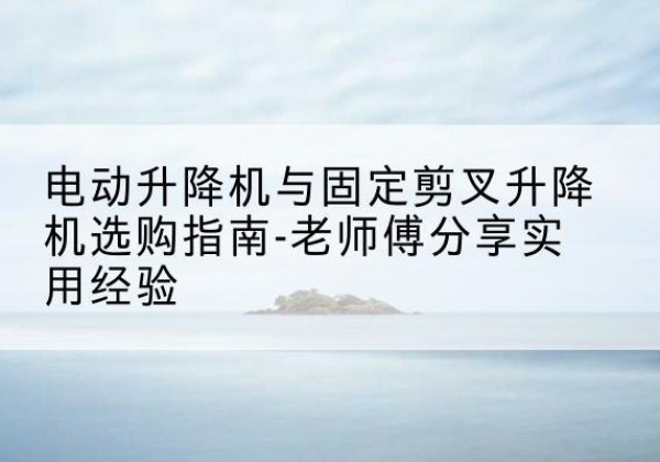 平江电动升降机怎么选-电动升降机与固定剪叉升降机选购指南-老师傅分享实用经验