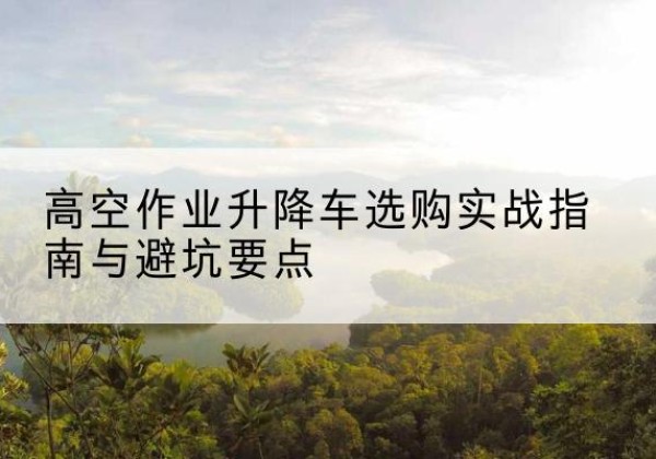 平江升降车怎么选-高空作业升降车选购实战指南与避坑要点