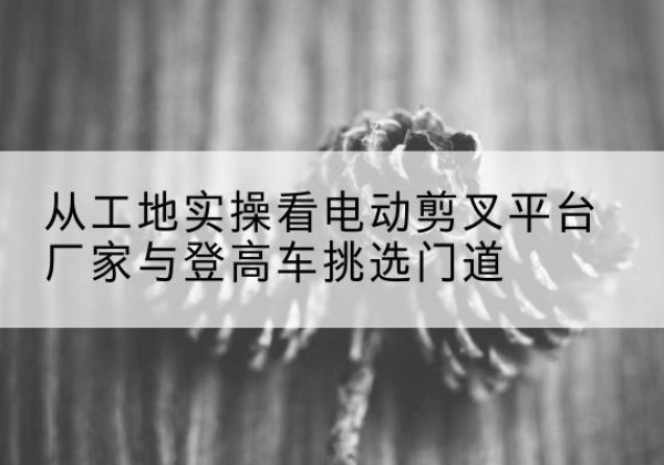 平江电动剪叉升降平台厂家-从工地实操看电动剪叉平台厂家与登高车挑选门道