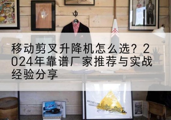 平江升降平台厂家推荐-移动剪叉升降机怎么选？2024年靠谱厂家推荐与实战经验分享
