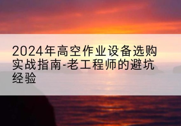 平江高空作业升降机厂家推荐-2024年高空作业设备选购实战指南-老工程师的避坑经验